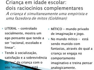 LITERAL - controlado socialmente, mostra um ego pensante que tende a ser “racional, escolado e linear”. Tende à socialização, satisfação e a sobrevivência do “eu” da criança com o seu “mundo” que está sendo construído MÍTICO - mundo privado de imaginação e jogo.  No mundo mítico -  está sendo munido com fantasias, através do qual a criança se engaja no comportamento imaginativo e treina pensar analogicamente. 