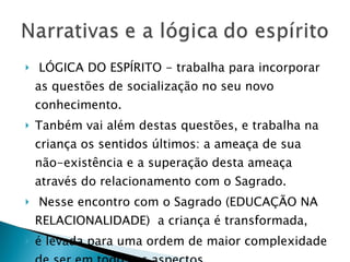 LÓGICA DO ESPÍRITO - trabalha para incorporar as questões de socialização no seu novo conhecimento.  Tanbém vai além destas questões, e trabalha na criança os sentidos últimos: a ameaça de sua não-existência e a superação desta ameaça através do relacionamento com o Sagrado. Nesse encontro com o Sagrado (EDUCAÇÃO NA RELACIONALIDADE)  a criança é transformada,  é levada para uma ordem de maior complexidade de ser em todos os aspectos.  