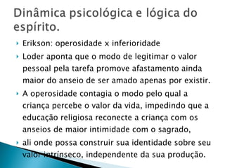 Erikson: operosidade x inferioridade Loder aponta que o modo de legitimar o valor pessoal pela tarefa promove afastamento ainda maior do anseio de ser amado apenas por existir. A operosidade contagia o modo pelo qual a criança percebe o valor da vida, impedindo que a educação religiosa reconecte a criança com os anseios de maior intimidade com o sagrado,  ali onde possa construir sua identidade  sobre seu valor intrínseco, independente da sua produção. 