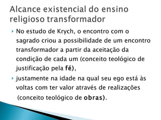 No estudo de Krych, o encontro com o sagrado criou a possibilidade de um encontro transformador a partir da aceitação da condição de cada um (conceito teológico de justificação pela  fé) ,  justamente na idade na qual seu ego está às voltas com ter valor através de realizações (conceito teológico de  obras) . 