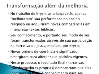 No trabalho de Krych, as crianças não apenas “melhoraram” sua performance no ensino religioso ou adquiriram novas competências em interpretar textos bíblicos.  Seu conhecimento, e portanto seu modo de ser, foram transformados através de sua participação na narrativa de Jesus, mediada por Krych;  Novas ordens de coerência e significado emergiram para alterar seus padrões vigentes. Neste processo, o resultado final (narrativas transformadoras próprias) demonstram que elas incorporarm o novo conhecimento para seu amadurecimento de maneira impressionante. 