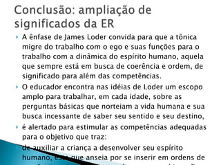 A ênfase de James Loder convida para que a tônica migre do trabalho com o ego e suas funções para o trabalho com a dinâmica do espírito humano, aquela que sempre está em busca de coerência e ordem, de significado para além das competências.  O educador encontra nas idéias de Loder um escopo amplo para trabalhar, em cada idade, sobre as perguntas básicas que norteiam a vida humana e sua busca incessante de saber seu sentido e seu destino,  é alertado para estimular as competências adequadas para o objetivo que traz:  de auxiliar a criança a desenvolver seu espírito humano, este que anseia por se inserir em ordens de coerência e significado que ultrapassam a biografia e o tempo, a realidade contingente e visível. 