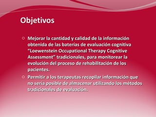o Mejorar la cantidad y calidad de la información 
obtenida de las baterías de evaluación cognitiva 
“Loewenstein Occupational Therapy Cognitive 
Assessment” tradicionales, para monitorear la 
evolución del proceso de rehabilitación de los 
pacientes. 
o Permitir a los terapeutas recopilar información que 
no sería posible de almacenar utilizando los métodos 
tradicionales de evaluación. 
 