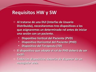 o Al tratarse de una DUI (Interfaz de Usuario 
Distribuida), necesitaremos tres dispositivos a los 
que asignaremos un determinado rol antes de iniciar 
una sesión con un paciente. 
• Dispositivo Vertical del Paciente (PVD) 
• Dispositivo Horizontal del Paciente (PHD) 
• Dispositivo del Terapeuta (TD) 
o El dispositivo que adopte el rol de PHD deberá de ser 
táctil. 
o Todos los dispositivos deberán de disponer de un 
navegador web. 
 