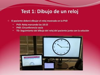 o El paciente deberá dibujar el reloj mostrado en la PVD 
• PVD: Reloj marcando las 10:15 
• PHD: Circunferencia vacía 
• TD: Seguimiento del dibujo del reloj del paciente junto con la solución 
 