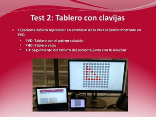 o El paciente deberá reproducir en el tablero de la PHD el patrón mostrado en 
PVD. 
• PVD: Tablero con el patrón solución 
• PHD: Tablero vacío 
• TD: Seguimiento del tablero del paciente junto con la solución 
 