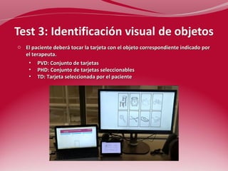 o El paciente deberá tocar la tarjeta con el objeto correspondiente indicado por 
el terapeuta. 
• PVD: Conjunto de tarjetas 
• PHD: Conjunto de tarjetas seleccionables 
• TD: Tarjeta seleccionada por el paciente 
 