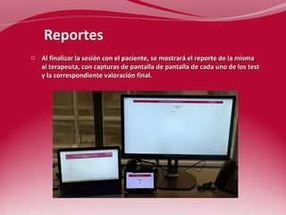 o Al finalizar la sesión con el paciente, se mostrará el reporte de la misma 
al terapeuta, con capturas de pantalla de pantalla de cada uno de los test 
y la correspondiente valoración final. 
 