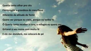 Queria tanto olhar pro céu
Contemplar a grandeza do meu Deus
Diferente da atitude de Tomé
Quero ver porque eu creio, porque eu tenho fé
Ô Queria tanto receber a cura, o milagre eu quero ver
Gritarei o seu nome com muita fé
E ele me atenderá, me colocará de pé
 