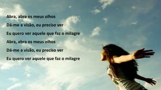 Abra, abra os meus olhos
Dá-me a visão, eu preciso ver
Eu quero ver aquele que faz o milagre
Abra, abra os meus olhos
Dá-me a visão, eu preciso ver
Eu quero ver aquele que faz o milagre
 