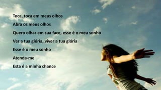 Toca, toca em meus olhos
Abra os meus olhos
Quero olhar em sua face, esse é o meu sonho
Ver a tua glória, viver a tua glória
Esse é o meu sonho
Atenda-me
Esta é a minha chance
 