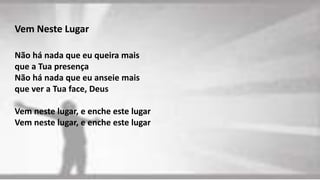 Vem Neste Lugar
Não há nada que eu queira mais
que a Tua presença
Não há nada que eu anseie mais
que ver a Tua face, Deus
Vem neste lugar, e enche este lugar
Vem neste lugar, e enche este lugar
 