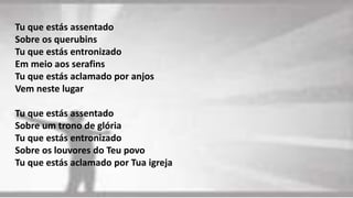 Tu que estás assentado
Sobre os querubins
Tu que estás entronizado
Em meio aos serafins
Tu que estás aclamado por anjos
Vem neste lugar
Tu que estás assentado
Sobre um trono de glória
Tu que estás entronizado
Sobre os louvores do Teu povo
Tu que estás aclamado por Tua igreja
 