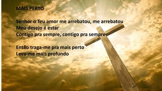 MAIS PERTO
Senhor o Teu amor me arrebatou, me arrebatou
Meu desejo é estar
Contigo pra sempre, contigo pra sempre
Então traga-me pra mais perto
Leva-me mais profundo
 