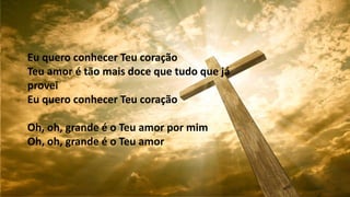 Eu quero conhecer Teu coração
Teu amor é tão mais doce que tudo que já
provei
Eu quero conhecer Teu coração
Oh, oh, grande é o Teu amor por mim
Oh, oh, grande é o Teu amor
 