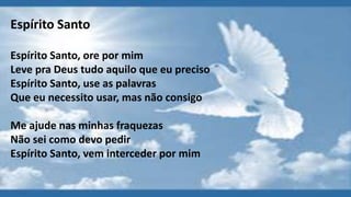 Espírito Santo
Espírito Santo, ore por mim
Leve pra Deus tudo aquilo que eu preciso
Espírito Santo, use as palavras
Que eu necessito usar, mas não consigo
Me ajude nas minhas fraquezas
Não sei como devo pedir
Espírito Santo, vem interceder por mim
 