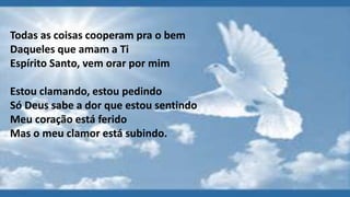 Todas as coisas cooperam pra o bem
Daqueles que amam a Ti
Espírito Santo, vem orar por mim
Estou clamando, estou pedindo
Só Deus sabe a dor que estou sentindo
Meu coração está ferido
Mas o meu clamor está subindo.
 