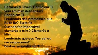 Deixaras te levar? Confio em Ti
Vem em mim descansar?
Confio em Ti
Lembrarás das promessas que
Eu te fiz? Eu te fiz
Quando for impossível
clamarás a mim? Clamarás a
Mim
Lembrarás que sou Teu pai ou
me esquecerás?
Senhor eu confio em Ti
 