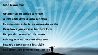 Sete Trombetas
Uma mistura de sangue com fogo
A terça parte deste mundo queimará
Eu quero estar distante, eu quero estar no céu
Quando o anjo a primeira trombeta tocar
Um grande meteoro vai cair no mar
Pela segunda vez que a trombeta soar
Levando a terça parte à destruição
Não quero estar presente nessa ocasião
 