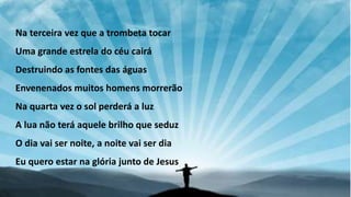 Na terceira vez que a trombeta tocar
Uma grande estrela do céu cairá
Destruindo as fontes das águas
Envenenados muitos homens morrerão
Na quarta vez o sol perderá a luz
A lua não terá aquele brilho que seduz
O dia vai ser noite, a noite vai ser dia
Eu quero estar na glória junto de Jesus
 