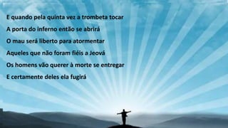E quando pela quinta vez a trombeta tocar
A porta do inferno então se abrirá
O mau será liberto para atormentar
Aqueles que não foram fiéis a Jeová
Os homens vão querer à morte se entregar
E certamente deles ela fugirá
 