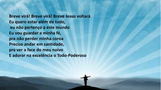 Breve virá! Breve virá! Breve Jesus voltará
Eu quero estar além de tudo,
eu não pertenço a este mundo
Eu vou guardar a minha fé,
pra não perder minha coroa
Preciso andar em santidade,
pra ver a face do meu noivo
E adorar na excelência o Todo-Poderoso
 