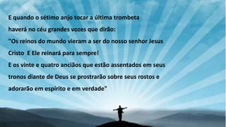 E quando o sétimo anjo tocar a última trombeta
haverá no céu grandes vozes que dirão:
"Os reinos do mundo vieram a ser do nosso senhor Jesus
Cristo E Ele reinará para sempre!
E os vinte e quatro anciãos que estão assentados em seus
tronos diante de Deus se prostrarão sobre seus rostos e
adorarão em espírito e em verdade"
 
