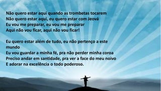 Não quero estar aqui quando as trombetas tocarem
Não quero estar aqui, eu quero estar com Jeová
Eu vou me preparar, eu vou me preparar
Aqui não vou ficar, aqui não vou ficar!
Eu quero estar além de tudo, eu não pertenço a este
mundo
Eu vou guardar a minha fé, pra não perder minha coroa
Preciso andar em santidade, pra ver a face do meu noivo
E adorar na excelência o todo poderoso.
 