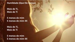Humildade (Que Ele Cresça)
Mais de Ti,
Mais de Ti
E menos de mim
E menos de mim 4X
Mais de Ti,
Mais de Ti
E menos de mim
E menos de mim 4X
 