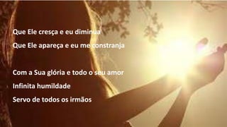 Que Ele cresça e eu diminua
Que Ele apareça e eu me constranja
Com a Sua glória e todo o seu amor
Infinita humildade
Servo de todos os irmãos
 