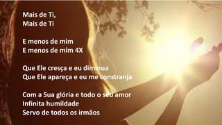 Mais de Ti,
Mais de Ti
E menos de mim
E menos de mim 4X
Que Ele cresça e eu diminua
Que Ele apareça e eu me constranja
Com a Sua glória e todo o seu amor
Infinita humildade
Servo de todos os irmãos
 