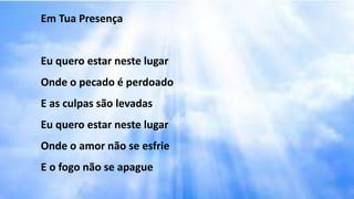Em Tua Presença
Eu quero estar neste lugar
Onde o pecado é perdoado
E as culpas são levadas
Eu quero estar neste lugar
Onde o amor não se esfrie
E o fogo não se apague
 