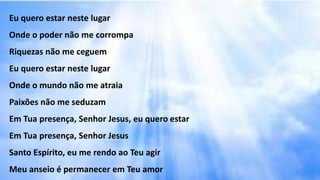 Eu quero estar neste lugar
Onde o poder não me corrompa
Riquezas não me ceguem
Eu quero estar neste lugar
Onde o mundo não me atraia
Paixões não me seduzam
Em Tua presença, Senhor Jesus, eu quero estar
Em Tua presença, Senhor Jesus
Santo Espírito, eu me rendo ao Teu agir
Meu anseio é permanecer em Teu amor
 