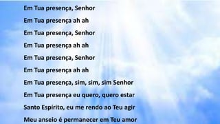 Em Tua presença, Senhor
Em Tua presença ah ah
Em Tua presença, Senhor
Em Tua presença ah ah
Em Tua presença, Senhor
Em Tua presença ah ah
Em Tua presença, sim, sim, sim Senhor
Em Tua presença eu quero, quero estar
Santo Espírito, eu me rendo ao Teu agir
Meu anseio é permanecer em Teu amor
 