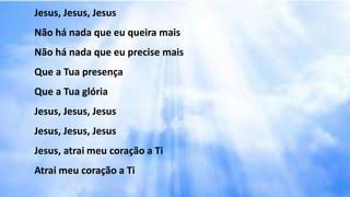 Jesus, Jesus, Jesus
Não há nada que eu queira mais
Não há nada que eu precise mais
Que a Tua presença
Que a Tua glória
Jesus, Jesus, Jesus
Jesus, Jesus, Jesus
Jesus, atrai meu coração a Ti
Atrai meu coração a Ti
 