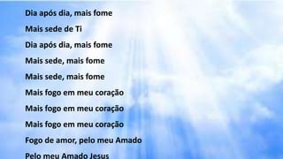 Dia após dia, mais fome
Mais sede de Ti
Dia após dia, mais fome
Mais sede, mais fome
Mais sede, mais fome
Mais fogo em meu coração
Mais fogo em meu coração
Mais fogo em meu coração
Fogo de amor, pelo meu Amado
Pelo meu Amado Jesus
 