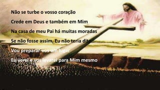 Não se turbe o vosso coração
Crede em Deus e também em Mim
Na casa de meu Pai há muitas moradas
Se não fosse assim, Eu não teria dito
Vou preparar-vos um lugar
Eu verei e vos levarei para Mim mesmo
 