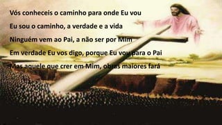 Vós conheceis o caminho para onde Eu vou
Eu sou o caminho, a verdade e a vida
Ninguém vem ao Pai, a não ser por Mim
Em verdade Eu vos digo, porque Eu vou para o Pai
Mas aquele que crer em Mim, obras maiores fará
 