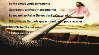 Se me amais verdadeiramente
Guardareis os Meus mandamentos
Eu rogarei ao Pai, e Ele vos dará o Consolador
O Espírito de Verdade que o mundo não pode receber
Mas Ele habita em vós
E Estará em vós pra sempre
 