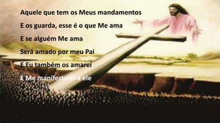 Aquele que tem os Meus mandamentos
E os guarda, esse é o que Me ama
E se alguém Me ama
Será amado por meu Pai
E Eu também os amarei
E Me manifestarei a ele
 