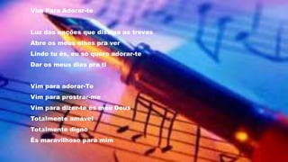 Vim Para Adorar-te
Luz das nações que dissipa as trevas
Abre os meus olhos pra ver
Lindo tu és, eu só quero adorar-te
Dar os meus dias pra ti
Vim para adorar-Te
Vim para prostrar-me
Vim para dizer-te és meu Deus
Totalmente amável
Totalmente digno
És maravilhoso para mim
 