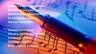 Rei sobre todos, tu és exaltado
Entronizado nos céus
Humildemente vieste à terra
Se entregou por amor
Vim para adorar-Te
Vim para prostrar-me
Vim para dizer-te és meu Deus
Totalmente amável
Totalmente digno
És maravilhoso para mim
 