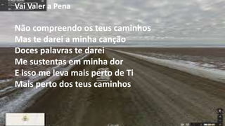 Vai Valer a Pena
Não compreendo os teus caminhos
Mas te darei a minha canção
Doces palavras te darei
Me sustentas em minha dor
E isso me leva mais perto de Ti
Mais perto dos teus caminhos
 