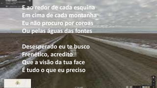 E ao redor de cada esquina
Em cima de cada montanha
Eu não procuro por coroas
Ou pelas águas das fontes
Desesperado eu te busco
Frenético, acredito
Que a visão da tua face
É tudo o que eu preciso
 