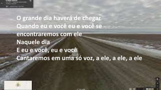 O grande dia haverá de chegar
Quando eu e você eu e você se
encontraremos com ele
Naquele dia
E eu e você, eu e você
Cantaremos em uma só voz, a ele, a ele, a ele
 