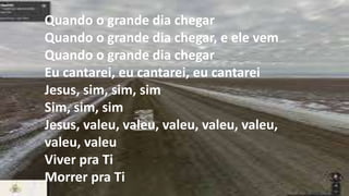 Senhor, valeu a penaSenhor, valeu a penaSenhor, valeu, valeu,
valeu, valeu, valeuSenhor, valeu a penaSenhor, valeu a penaEu
haverei de cantar ao meu SenhorQuando o grande dia
chegarQuando o grande dia chegar, e ele vemQuando o grande
dia chegarEu cantarei, eu cantarei, eu cantareiJesus, sim, sim,
simSim, sim, simJesus, valeu, valeu, valeu, valeu, valeu, valeu,
valeuViver pra TiMorrer pra Ti
Quando o grande dia chegar
Quando o grande dia chegar, e ele vem
Quando o grande dia chegar
Eu cantarei, eu cantarei, eu cantarei
Jesus, sim, sim, sim
Sim, sim, sim
Jesus, valeu, valeu, valeu, valeu, valeu,
valeu, valeu
Viver pra Ti
Morrer pra Ti
 