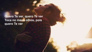 Quero Te ver, quero Te ver
Toca no meus olhos, pois
quero Te ver
 
