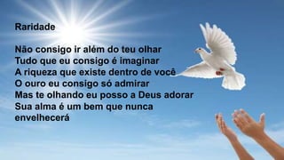 Raridade
Não consigo ir além do teu olhar
Tudo que eu consigo é imaginar
A riqueza que existe dentro de você
O ouro eu consigo só admirar
Mas te olhando eu posso a Deus adorar
Sua alma é um bem que nunca
envelhecerá
 