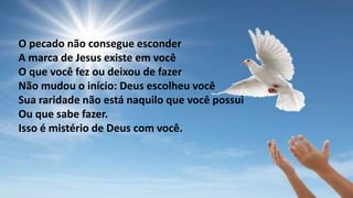 O pecado não consegue esconder
A marca de Jesus existe em você
O que você fez ou deixou de fazer
Não mudou o início: Deus escolheu você
Sua raridade não está naquilo que você possui
Ou que sabe fazer.
Isso é mistério de Deus com você.
 