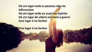 Há um lugar onde as pessoas não me
influenciam
Há um lugar onde eu ouço teu Espírito
Há um lugar de vitória em meio à guerra
Esse lugar é no Senhor
Esse lugar é no Senhor
 
